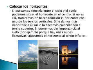 Colocar los horizontesSi buscamos simetría entre el cielo y el suelo podemos situar el horizonte en el centro. Si no es así, trataremos de hacer coincidir el horizonte con uno de los tercios verticales. Si le damos más importancia al suelo lo hacemos coincidir con el tercio superior. Si queremos dar importancia al cielo (por ejemplo porque hay unas nubes llamativas) ajustamos el horizonte al tercio inferior.