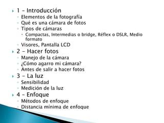 1 – IntroducciónElementos de la fotografía Qué es una cámara de fotosTipos de cámarasCompactas, Intermedias o bridge, Réflex o DSLR, Medio formatoVisores, Pantalla LCD2 - Hacer fotosManejo de la cámara ¿Cómo agarro mi cámara?Antes de salir a hacer fotos 3 - La luz SensibilidadMedición de la luz4 – Enfoque Métodos de enfoque Distancia mínima de enfoque 
