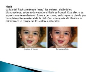 Flash La luz del flash a menudo “mata” los colores, dejándolos blanquecinos, sobre todo cuando el flash es frontal. Este efecto es especialmente molesto en fotos a personas, en las que se pierde por completo el tono natural de la piel. Con este ajuste de blancos se minimiza y se recuperan los colores naturales. 