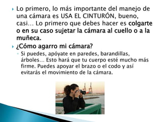 Lo primero, lo más importante del manejo de una cámara es USA EL CINTURÓN, bueno, casi… Lo primero que debes hacer es colgarte o en su caso sujetar la cámara al cuello o a la muñeca.¿Cómo agarro mi cámara?Si puedes, apóyate en paredes, barandillas, árboles… Esto hará que tu cuerpo esté mucho más firme. Puedes apoyar el brazo o el codo y así evitarás el movimiento de la cámara.