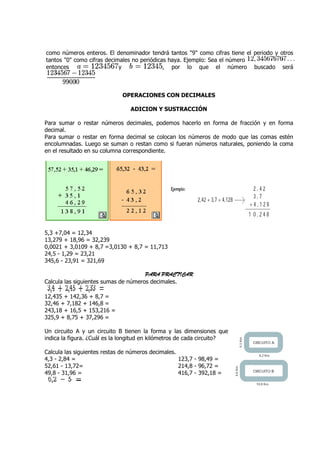 como números enteros. El denominador tendrá tantos "9" como cifras tiene el p
                                                                            periodo y otros
tantos "0" como cifras decimales no periódicas haya. Ejemplo: Sea el número
entonces                    y                , por lo que el número buscado será



                             OPERACIONES CON DECIMALES

                                 ADICION Y SUSTRACCIÓN

Para sumar o restar números decimales, podemos hacerlo en forma de fracción y en forma
decimal.
Para sumar o restar en forma decimal se colocan los números de modo que las comas estén
encolumnadas. Luego se suman o restan como si fueran números naturales, poniendo la coma
en el resultado en su columna correspondiente.
                              correspondi




5,3 +7,04 = 12,34
13,279 + 18,96 = 32,239
0,0021 + 3,0109 + 8,7 =3,0130 + 8,7 = 11,713
24,5 - 1,29 = 23,21
345,6 - 23,91 = 321,69

                                      PARA PRACTICAR
Calcula las siguientes sumas de números decimales.

12,435 + 142,36 + 8,7 =
32,46 + 7,182 + 146,8 =
243,18 + 16,5 + 153,216 =
325,9 + 8,75 + 37,296 =

Un circuito A y un circuito B tienen la forma y las dimensiones que
indica la figura. ¿Cuál es la longitud en kilómetros de cada circuito?

Calcula las siguientes restas de números decimales.
4,3 - 2,84 =                                        123,7 - 98,49 =
52,61 - 13,72=                                      214,8 - 96,72 =
49,8 - 31,96 =                                      416,7 - 392,18 =
 