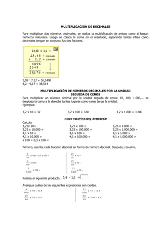 MULTIPLICACIÓN DE DECIMALES

Para multiplicar dos números decimales, se realiza la multiplicación de ambos como si fueran
números naturales. Luego se coloca la coma en el resultado, separando tantas cifras como
decimales tengan en conjunto los dos factores.




5,09 · 7,12 = 36,2408
4,2 · 9,17 = 38,514

              MULTIPLICACIÓN DE NÚMEROS DECIMALES POR LA UNIDAD
                                     SEGUIDA DE CEROS
Para multiplicar un número decimal por la unidad seguida de ceros: 10, 100, 1.000,... se
                                                     seguida                1.000,
desplaza la coma a la derecha tantos lugares como ceros tenga la unidad.
Ejemplos:

3,2 x 10 = 32                       3,2 x 100 = 320                   3,2 x 1.000 = 3.200

                                   PARA PRACTICAR Y APRENDER
Calcula
3,25x 10=                             3,25 x 100 =                 3,25 x 1.000 =
3,25 x 10.000 =                       3,25 x 100.000 =             3,25 x 1.000.000 =
4,1 x 10 =                            4,1 x 100 =                  4,1 x 1.000 =
4,1 x 10.000 =                        4,1 x 100.000 =              4,1 x 1.000.000 =
x 100 = 0,3 x 100 =

Primero, escribe cada fracción decimal en forma de número decimal. Después, resuelve.
                                                                   Despu




Realiza el siguiente producto:

Averigua cuáles de las siguientes expresiones son ciertas.
 