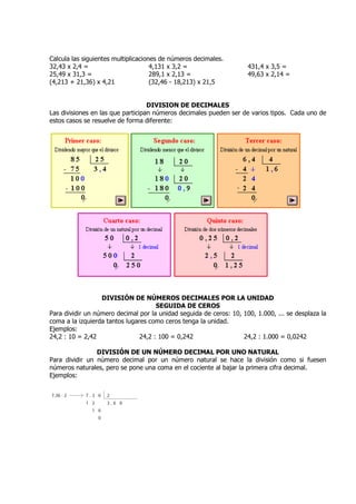 Calcula las siguientes multiplicaciones de números decimales.
32,43 x 2,4 =                        4,131 x 3,2 =                   431,4 x 3,5 =
25,49 x 31,3 =                       289,1 x 2,13 =                  49,63 x 2,14 =
(4,213 + 21,36) x 4,21               (32,46 - 18,213) x 21,5


                                   DIVISION DE DECIMALES
Las divisiones en las que participan números decimales pueden ser de varios tipos. Cada uno de
estos casos se resuelve de forma diferente:




                  DIVISIÓN DE NÚMEROS DECIMALES POR LA UNIDAD
                                      SEGUIDA DE CEROS
Para dividir un número decimal por la unidad seguida de ceros: 10, 100, 1.000, ... se desplaza la
coma a la izquierda tantos lugares como ceros tenga la unidad.
Ejemplos:
24,2 : 10 = 2,42                24,2 : 100 = 0,242                 24,2 : 1.000 = 0,0242

                DIVISIÓN DE UN NÚMERO DECIMAL POR UNO NATURAL
Para dividir un número decimal por un número natural se hace la división como si fuesen
números naturales, pero se pone una coma en el cociente al bajar la primera cifra decimal.
Ejemplos:
 