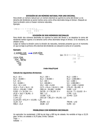 DIVISIÓN DE UN NÚMERO NATURAL POR UNO DECIMAL
Para dividir un número natural por un número decimal se suprime la coma del divisor y a la
derecha del dividendo se ponen tantos ceros como cifras decimales tenga el divisor. Después se
hace la división como si fuesen números naturales.
Ejemplo:




                           DIVISIÓN DE DOS NÚMEROS DECIMALES
Para dividir dos números decimales se suprime la coma del divisor y se desplaza la coma del
dividendo tantos lugares a la derecha como cifras decimales tenga el divisor; si es necesario, se
añaden ceros.
Luego se realiza la división como la división de naturales, teniendo presente que en el momento
en que se baje la primera cifra decimal del dividendo se colocará la coma en el cociente.

Ejemplo:




                                       PARA PRACTICAR

Calcula las siguientes divisiones:

81,2 : 10 =                      81,2 : 100 =                        81,2 : 1.000 =
81,2 : 10.000 =                  81,2 : 1 00.000 =                   81,2 : 1.000.000 =
5,3 : 10 =                       5,3 : 100 =                         5,3 : 1.000 =
5,3 : 10.000 =                   5,3 : 100.000 =                     5,3 : 1.000.000 =
24,2 : 10 = 2,42                 24,2 : 100 = 0,242                  24,2 : 1.000 = 0,0242
(4,32 + 71,6 + 18,1) : 10        (3,71 + 81,6 + 18,214 ) : 100       (731,25 - 49,138) : 4
(321,2 - 216,48) : 1.000         (482,14 - 18,186) : 10.000          5.490 : 1,22
4,326 : 3 = 32,156 : 4 =         267,05 : 5 = 39,120 : 6 =           412,16 : 7 = 52,632 : 8 =
(4,32 + 18,2 + 36,49) : 3        585 : 1,3                           7.749 : 1,23
2.875 : 2,3                      12.936 : 2,31                       25.442 : 2,23
1.176 :1,2                       (427,18 + 381,23 + 191,59) : 2,5
(1.214,28 + 672,14 + 113,58) : 1,25
12,25 : 0,7                      29,095 : 2,3                        799,46 : 1,42
958,5 : 21,3                     20,88 : 2,4                         4,340 : 3,5


                         PROBLEMAS CON NÚMEROS DECIMALES

Un agricultor ha recolectado 1.500 kg de trigo y 895 kg de cebada. Ha vendido el trigo a 22,35
ptas. el kilo y la cebada a 19,75 ptas. el kilo. Calcula:
Trigo →
Cebada →
 