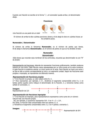Cuando una fracción se escribe en la forma 2 / 3 el numerador queda arriba y el denominador
abajo.

                                          Fracciones




Una fracción es una parte de un total

 El número de arriba te dice cuántas porciones tienes y el de abajo te dice en cuántos trozos se
                                      ha cortado la pizza.

Numerador / Denominador

Al número de arriba lo llamamos Numerador, es el número de partes que tienes.
Al de abajo lo llamamos Denominador, es el número de partes en que se ha dividido el total.

                                          Numerador
                                        Denominador
¡Sólo tienes que recordar esos nombres! (Si los confundes, recuerda que denominador es con "D"
de dividir)


Representación de fracciones: Además de representar fracciones gráficamente, también podemos
hacerlo en una recta. Cada fracción viene representada por un único punto en la recta numérica.
A cada fracción le podemos asociar un único punto en la recta. Para hacerlo se traza una recta y
se fija en ella un punto correspondiente al cero y un segmento unidad. Según las fracciones sean
propias o impropias, se representan de diferente manera.

Representación de fracciones propias
1.° Si la fracción es propia, su valor estará entre 0 y 1.
2.° Para representar, por ejemplo, 2 /3 , dividimos el segmento comprendido entre 0 y 1 en
tantas partes iguales como indique el denominador de la fracción, 3, y tomamos tantas como
señale el numerador, 2.

Imagen:
Representación de 2/3

Representación de fracciones impropias
1.° Si la fracción es impropia, para representarla la expresamos como suma de un número
natural más una fracción propia.
 Así, por ejemplo, si queremos representar 9/4 : 9 en 4 = 2 + 1/4 .
Por tanto, la fracción está comprendida entre los valores 2 y 3.
2.°Dividimos el segmento comprendido entre 2 y 3 en 4 partes y tomamos 1.

Imagen:
                                                                      Representación de 9/4
 