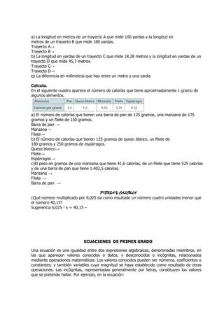 a) La longitud en metros de un trayecto A que mide 100 yardas y la longitud en
metros de un trayecto B que mide 180 yardas.
Trayecto A→
Trayecto B→
b) La longitud en yardas de un trayecto C que mide 18,28 metros y la longitud en yardas de un
trayecto D que mide 45,7 metros.
Trayecto C→
Trayecto D→
c) La diferencia en milímetros que hay entre un metro y una yarda.

Calcula.
En el siguiente cuadro aparece el número de calorías que tiene aproximadamente 1 gramo de
algunos alimentos.



a) El número de calorías que tienen una barra de pan de 125 gramos, una manzana de 175
gramos y un filete de 150 gramos.
Barra de pan →
Manzana→
Filete→
b) El número de calorías que tienen 125 gramos de queso blanco, un filete de
180 gramos y 250 gramos de espárragos.
Queso blanco→
Filete→
Espárragos→
c)El peso en gramos de una manzana que tiene 41,6 calorías, de un filete que tiene 525 calorías
y de una barra de pan que tiene 1.402,5 calorías.
Manzana →
Filete →
Barra de pan →

                                    PIENSA Y CALCULA
¿Qué número multiplicado por 6,025 da como resultado un número cuatro unidades menor que
el número 40,15?
Sugerencia 6,025 · x = 40,15 –




                             ECUACIONES DE PRIMER GRADO

Una ecuación es una igualdad entre dos expresiones algebraicas, denominadas miembros, en
las que aparecen valores conocidos o datos, y desconocidos o incógnitas, relacionados
mediante operaciones matemáticas. Los valores conocidos pueden ser números, coeficientes o
constantes; y también variables cuya magnitud se haya establecido como resultado de otras
operaciones. Las incógnitas, representadas generalmente por letras, constituyen los valores
que se pretende hallar. Por ejemplo, en la ecuación:
 