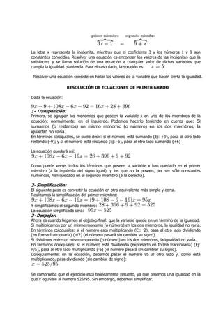 La letra x representa la incógnita, mientras que el coeficiente 3 y los números 1 y 9 son
constantes conocidas. Resolver una ecuación es encontrar los valores de las incógnitas que la
satisfacen, y se llama solución de una ecuación a cualquier valor de dichas variables que
                                                                 valor
cumpla la igualdad planteada. Para el caso dado, la solución es:

 Resolver una ecuación consiste en hallar los valores de la variable que hacen cierta la igualdad.

                     RESOLUCIÓN DE ECUACIONES DE PRIMER GRADO

Dada la ecuación:


1- Transposición:
Primero, se agrupan los monomios que poseen la variable x en uno de los miembros de la
ecuación; normalmente, en el izquierdo. Podemos hacerlo teniendo en cuenta que: Si
sumamos (o restamos) un mismo monomio (o número) en los dos miembros, la
 umamos
igualdad no varía.
En términos coloquiales, se suele decir: si el número está sumando (Ej: +9), pasa al otro lado
restando (-9); y si el número está restando (Ej: -6), pasa al otro lado sumando (+6)
           9);                                                        o

La ecuación quedará así:


Como puede verse, todos los términos que poseen la variable x han quedado en el primer
miembro (a la izquierda del signo igual), y los que no la poseen, por ser sólo constantes
numéricas, han quedado en el segundo miembro (a la derecha).

2- Simplificación:
El siguiente paso es convertir la ecuación en otra equivalente más simple y corta.
Realizamos la simplificación del primer miembro:

Y simplificamos el segundo miembro:
La ecuación simplificada será:
3- Despejar:
Ahora es cuando llegamos al objetivo final: que la variable quede en un término de la igualdad.
Si multiplicamos por un mismo monomio (o número) en los dos miembros, la igualdad no varía.
En términos coloquiales: si el número está multiplicando (Ej: ·2), pasa al otro lado dividiendo
(en forma fraccionaria) (n/2) (el número pasará sin cambiar su signo).
Si dividimos entre un mismo monomio (o número) en los dos miembros, la igualdad no varía.
En términos coloquiales: si el número está dividiendo (expresado en forma fraccionaria) (Ej:
n/5), pasa al otro lado multiplicando (·5) (el número pasará sin cambiar su signo).
Coloquialmente: en la ecuación, debemos pasar el número 95 al otro lado y, como está
multiplicando, pasa dividiendo (sin cambiar de signo):


Se comprueba que el ejercicio está teóricamente resuelto, ya que tenemos una igualdad en la
que x equivale al número 525/95. Sin embargo, debemos simplificar.
 