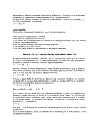 Resolvemos la fracción (numerador dividido entre denominador) en caso de que el resultado
diera exacto; si diera decimal, simplificamos la fracción y ése es el resultado.
En la ecuación, vemos que el resultado de la fracción es decimal (525:95 = 5,5263157894737)
Por tanto, simplificando, la solución es:



RESUMIENDO:
Para resolver estas ecuaciones debemos seguir los siguientes pasos:

1º Se resuelven los paréntesis y corchetes.
2º Se efectúan las operaciones indicadas.
3º Se reúnen en un miembro todos los términos que contengan la variable y en otro miembro
todas las cantidades numéricas.
           antidades
4º Se reducen los términos semejantes en ambos miembros.
5º Se despeja la incógnita o variable.
6º Se comprueba la ecuación reemplazando el resultado en la variable.


             RESOLUCIÓN DE ECUACIONES DE PRIMER GRADO: PROBLEMA

Pongamos el siguiente problema: número de canicas que tengo más tres es igual al doble de
las canicas que tengo menos dos. ¿Cuántas canicas tengo? El primer paso para resolver este
problema es expresar el enunciado como una expresión algebraica:


Se podría leer así: El número de canicas que tengo más tres que me dan es igual al doble de
mis canicas quitándome dos. El enunciado está expresado, pero no podemos ver claramente
cuál es el valor de x; para ello se sigue este procedimiento:


Primero se pasan todos los términos que dependen de x al primer miembro y los términos
                            términos
independientes al segundo. Para ello tenemos en cuenta que cualquier término que se cambia
de miembro cambia también de signo. Así obtenemos:


Que, simplificado, resulta:

Esta expresión nos lleva a una regla muy importante del álgebra, que dice que si modificamos
igualmente ambos miembros de una ecuación, el resultado es el mismo. Esto significa que
podemos sumar, restar, multiplicar, dividir, elevar y radicar los dos miembros de la ecuación
por el mismo número, sin que ésta sufra cambios. En este caso, si multiplicamos ambos
miembros por -1 obtendremos:
               1


Recuerda: Si un elemento está sumando en un miembro pasa al otro restando. Si está restando
pasa sumado.
Si un número multiplica a todos los elementos de un miembro pasa al otro dividiendo y si los
divide pasa multiplicando.
 