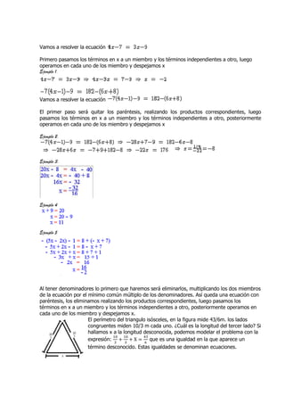 Vamos a resolver la ecuación

Primero pasamos los términos en x a un miembro y los términos independientes a otro, luego
operamos en cada uno de los miembro y despejamos x
Ejemplo 1.




Vamos a resolver la ecuación

El primer paso será quitar los paréntesis, realizando los productos correspondientes, luego
pasamos los términos en x a un miembro y los términos independientes a otro, posteriormente
operamos en cada uno de los miembro y despejamos x

Ejemplo 2.



Ejemplo 3.




Ejemplo 4




Ejemplo 5




Al tener denominadores lo primero que haremos será eliminarlos, multiplicando los dos miembros
de la ecuación por el mínimo común múltiplo de los denominadores. Así queda una ecuación con
paréntesis, los eliminamos realizando los productos correspondientes, luego pasamos los
términos en x a un miembro y los términos independientes a otro, posteriormente operamos en
cada uno de los miembro y despejamos x.
                      El perímetro del triangulo isósceles, en la figura mide 43/6m. los lados
                      congruentes miden 10/3 m cada uno. ¿Cuál es la longitud del tercer lado? Si
                      hallamos x a la longitud desconocida, podemos modelar el problema con la
                                 ଵ଴   ଵ଴       ସଷ
                      expresión: + + X = que es una igualdad en la que aparece un
                                  ଷ    ଷ        ଺
                      término desconocido. Estas igualdades se denominan ecuaciones.
 