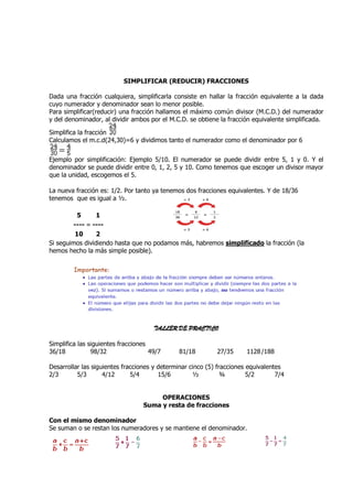 SIMPLIFICAR (REDUCIR) FRACCIONES

Dada una fracción cualquiera, simplificarla consiste en hallar la fracción equivalente a la dada
cuyo numerador y denominador sean lo menor posible.
Para simplificar(reducir) una fracción hallamos el máximo común divisor (M.C.D.) del numerador
y del denominador, al dividir ambos por el M.C.D. se obtiene la fracción equivalente simplificada.

Simplifica la fracción
Calculamos el m.c.d(24,30)=6 y dividimos tanto el numerador como el denominador por 6


Ejemplo por simplificación: Ejemplo 5/10. El numerador se puede dividir entre 5, 1 y 0. Y el
denominador se puede dividir entre 0, 1, 2, 5 y 10. Como tenemos que escoger un divisor mayor
que la unidad, escogemos el 5.

La nueva fracción es: 1/2. Por tanto ya tenemos dos fracciones equivalentes. Y de 18/36
tenemos que es igual a ½.

         5       1
        ---- = ----
         10      2
Si seguimos dividiendo hasta que no podamos más, habremos simplificado la fracción (la
hemos hecho la más simple posible).




                                      TALLER DE PRACTICO

Simplifica las siguientes fracciones
36/18           98/32                49/7      81/18        27/35      1128 /188

Desarrollar las siguientes fracciones y determinar cinco (5) fracciones equivalentes
2/3       5/3       4/12      5/4       15/6        ½          ¾        5/2       7/4


                                       OPERACIONES
                                  Suma y resta de fracciones

Con el mismo denominador
Se suman o se restan los numeradores y se mantiene el denominador.
 