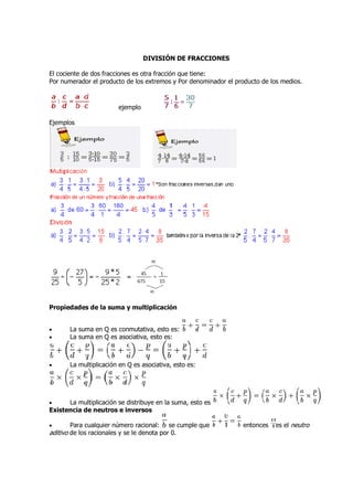 DIVISIÓN DE FRACCIONES

El cociente de dos fracciones es otra fracción que tiene:
Por numerador el producto de los extremos y Por denominador el producto de los medios.
                                                                               medios



                        ejemplo

Ejemplos




Propiedades de la suma y multiplicación


•      La suma en Q es conmutativa, esto es:
•      La suma en Q es asociativa, esto es:



•      La multiplicación en Q es asociativa, esto es:




•     La multiplicación se distribuye en la suma, esto es
Existencia de neutros e inversos

•       Para cualquier número racional: se cumple que            entonces   es el neutro
aditivo de los racionales y se le denota por 0.
 