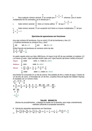 •        Para cualquier número racional:    se cumple que                entonces   es el neutro
multiplicativo de los racionales y se le denota por 1.

•        Cada número racional:     tiene un inverso aditivo    tal que

•        Cada número racional:    con excepción de 0 tiene un inverso multiplicativo     tal que



                           Ejercicios de operaciones con fracciones
                                         operaciones

Una caja contiene 60 bombones. Eva se comió 1/5 de los bombones y Ana 1/2.
1 ¿Cuántos bombones se comieron Eva, y Ana?


2¿Qué fracción de bombones se comieron entre las dos
 ¿Qué



Un padre reparte entre sus hijos 1800 €uros. Al mayor le da 4/9 de esa cantidad, al mediano 1/3
y al menor el resto. ¿Qué cantidad recibió cada uno? ¿Qué fracción del dinero recibió el tercero?




Una familia ha consumido en un día de verano: Dos botellas de litro y medio de agua. 4 botes de
1/3 de litro de zumo. 5 limonadas de 1/4 de litro. ¿Cuántos litros de líquido han bebido? Expresa
el resultado con un número mixto.




                                         TALLER RESUELTO
      (Revisa los procedimientos y despeja tus dudas con el docente; para mejor entendimiento
                             realízalos utilizando la propiedad asociativa)

A. Calcula las siguientes operaciones con fracciones:
                                          fracciones

1.-
 