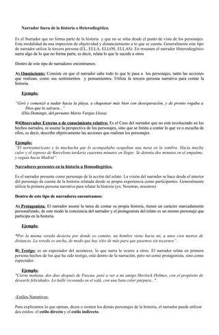 Narrador fuera de la historia o Heterodiegético.
Es el Narrador que no forma parte de la historia y que no se sitúa desde el punto de vista de los personajes.
Esta modalidad da una impresión de objetividad y distanciamiento a lo que se cuenta. Generalmente este tipo
de narrador utiliza la tercera persona (EL, ELLA, ELLOS, ELLAS). En resumen el narrador Heterodiegético
narra algo de lo que no forma parte, es decir, relata lo que le sucede a otrosnarra algo de lo que no forma parte, es decir, relata lo que le sucede a otros
Dentro de este tipo de narradores encontramos:Dentro de este tipo de narradores encontramos:
A)A) Omnisciente:Omnisciente: Consiste en que el narrador sabe todo lo que le pasa a los personajes, tanto las accionesConsiste en que el narrador sabe todo lo que le pasa a los personajes, tanto las acciones
que realizan, como sus sentimientos y pensamientos. Utiliza la tercera persona narrativa para contar laque realizan, como sus sentimientos y pensamientos. Utiliza la tercera persona narrativa para contar la
historia.historia.
Ejemplo:Ejemplo:
“Giró y comenzó a nadar hacia la playa, a chapotear más bien con desesperación, y de pronto rogaba a“Giró y comenzó a nadar hacia la playa, a chapotear más bien con desesperación, y de pronto rogaba a
Dios que lo salvara...”Dios que lo salvara...”
((Día DomingoDía Domingo, del peruano Mario Vargas Llosa), del peruano Mario Vargas Llosa)
B)B)Observador Externo o de conocimiento relativo:Observador Externo o de conocimiento relativo: Es el Caso del narrador que no está involucrado en losEs el Caso del narrador que no está involucrado en los
hechos narrados, ni asume la perspectiva de los personajes, sino que se limita a contar lo que ve o escucha dehechos narrados, ni asume la perspectiva de los personajes, sino que se limita a contar lo que ve o escucha de
ellos, es decir, describe objetivamente las acciones que realizan los personajes.ellos, es decir, describe objetivamente las acciones que realizan los personajes.
Ejemplo:Ejemplo:
“El norteamericano y la muchacha que lo acompañaba ocupaban una mesa en la sombra. Hacía mucha
calor y el expreso de Barcelona tardaría cuarenta minutos en llegar. Se detenía dos minutos en el empalme,
y seguía hacia Madrid”.
Narradores presentes en la historia u Homodiegético.
Es el narrador presente como personaje de la acción del relato. La visión del narrador se hace desde el interior
del personaje da cuenta de la historia relatada desde su propia experiencia como participantes. Generalmente
utiliza la primera persona narrativa para relatar la historia (yo, Nosotras, nosotros)
Dentro de este tipo de narradores encontramos:Dentro de este tipo de narradores encontramos:
A)A) ProtagonistaProtagonista:: El narrador asume la tarea de contar su propia historia, tienen un carácter marcadamenteEl narrador asume la tarea de contar su propia historia, tienen un carácter marcadamente
personalizado, de este modo la conciencia del narrador y el protagonista del relato es un mismo personaje quepersonalizado, de este modo la conciencia del narrador y el protagonista del relato es un mismo personaje que
participa en la historia.participa en la historia.
Ejemplo:Ejemplo:
““Por la misma vereda desierta por donde yo camino, un hombre viene hacia mí, a unos cien metros de
distancia. La vereda es ancha, de modo que hay sitio de más para que pasemos sin tocarnos”.
B)B) Testigo: es un espectador del acontecer, lo que narra le ocurre a otros. El narrador relata en primera
persona hechos de los que ha sido testigo, está dentro de la narración, pero no como protagonista, sino como
espectador.
Ejemplo:Ejemplo:
"Cierta mañana, dos días después de Pascua, pasé a ver a mi amigo Sherlock Holmes, con el propósito de
desearle felicidades. Lo hallé recostado en el sofá, con una bata color púrpura...".
-Estilos Narrativos:
Para explicarnos lo que opinan, dicen o sienten los demás personajes de la historia, el narrador puede utilizar
dos estilos: el estilo directo y el estilo indirecto.
 