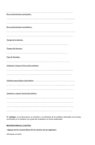 ……………………………………………………………………………………………..
Dos acontecimientos principales:
……………………………………………………………………………...............................
……………………………………………………………………………………………..
Dos acontecimientos secundarios:
………………………………………………………………………………………………...
……………………………………………………………………………………………..
Tiempo de la historia:
………………………………………………………………………………………
Tiempo del discurso:
………………………………………………………………………………………
Tipo de Narrador:
…………………………………………………………………………………………
Ambiente o Espacio Físico (sólo nombrar):
…………………………………………………………………...........................................
……………………………………………………………………………………………
Ambiente pasicológico (describirlo): ………………………………………………………...
………………………………………………………………………………………………..
………………………………………………………………………………………………
Ambiente o espacio Social (describirlo):
………………………………………………………………………………………………
………………………………………………………………………………………………
………………………………………………………………………………………………
……………………………………………………………………………………………
III.-Indagar, en un diccionario, un sinónimo y un antónimo de las palabras subrayadas en el cuento,
escribiendo en el cuaderno con ayuda del compañero en forma responsable.
RETOMANDO EL CUENTO:
-Algunas de las características de los cuentos son las siguientes:
Presentan un título.
 