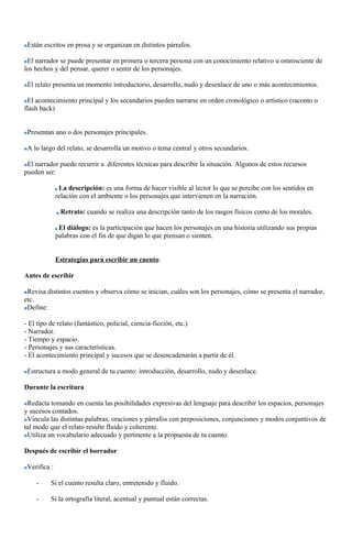 Están escritos en prosa y se organizan en distintos párrafos.
El narrador se puede presentar en primera o tercera persona con un conocimiento relativo u omnisciente de
los hechos y del pensar, querer o sentir de los personajes.
El relato presenta un momento introductorio, desarrollo, nudo y desenlace de uno o más acontecimientos.
El acontecimiento principal y los secundarios pueden narrarse en orden cronológico o artístico (raconto o
flash back)
Presentan uno o dos personajes principales.
A lo largo del relato, se desarrolla un motivo o tema central y otros secundarios.
El narrador puede recurrir a diferentes técnicas para describir la situación. Algunos de estos recursos
pueden ser:
La descripción: es una forma de hacer visible al lector lo que se percibe con los sentidos en
relación con el ambiente o los personajes que intervienen en la narración.
Retrato: cuando se realiza una descripción tanto de los rasgos físicos como de los morales.
El diálogo: es la participación que hacen los personajes en una historia utilizando sus propias
palabras con el fin de que digan lo que piensan o sienten.
Estrategias para escribir un cuento:
Antes de escribir
Revisa distintos cuentos y observa cómo se inician, cuáles son los personajes, cómo se presenta el narrador,
etc.
Define:
- El tipo de relato (fantástico, policial, ciencia-ficción, etc.)
- Narrador.
- Tiempo y espacio.
- Personajes y sus características.
- El acontecimiento principal y sucesos que se desencadenarán a partir de él.
Estructura a modo general de tu cuento: introducción, desarrollo, nudo y desenlace.
Durante la escritura
Redacta tomando en cuenta las posibilidades expresivas del lenguaje para describir los espacios, personajes
y sucesos contados.
Vincula las distintas palabras, oraciones y párrafos con preposiciones, conjunciones y modos conjuntivos de
tal modo que el relato resulte fluido y coherente.
Utiliza un vocabulario adecuado y pertinente a la propuesta de tu cuento.
Después de escribir el borrador
Verifica :
- Si el cuento resulta claro, entretenido y fluido.
- Si la ortografía literal, acentual y puntual están correctas.
 