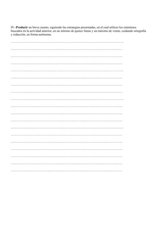 IV.-Producir un breve cuento, siguiendo las estrategias presentadas, en el cual utilices los sinónimos
buscados en la actividad anterior, en un mínimo de quince líneas y un máximo de veinte, cuidando ortografía
y redacción, en forma autónoma.
……………………………………………………………………………………………….
………………………………………………………………………………………………
………………………………………………………………………………………………
………………………………………………………………………………………………
……………………………………………………………………………………………….
………………………………………………………………………………………………
………………………………………………………………………………………………
………………………………………………………………………………………………
……………………………………………………………………………………………….
………………………………………………………………………………………………
………………………………………………………………………………………………
………………………………………………………………………………………………
……………………………………………………………………………………………….
………………………………………………………………………………………………
………………………………………………………………………………………………
………………………………………………………………………………………………
………………………………………………………………………………………………
………………………………………………………………………………………………
………………………………………………………………………………………………
 
