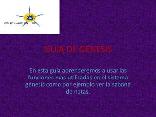 GUIA DE GENESIS

  En esta guía aprenderemos a usar las
 funciones mas utilizadas en el sistema
génesis como por ejemplo ver la sabana
                de notas.
 