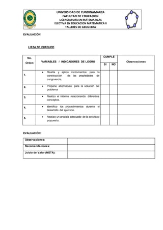 UNIVERSIDAD DE CUNDINAMARCA 
FACULTAD DE EDUCACION 
LICENCIATURA EN MATEMATICAS 
ELECTIVA EN EDUCACION MATEMATICA II 
TALLERES DE GEOGEBRA 
EVALUACIÓN 
LISTA DE CHEQUEO 
No. 
Orden VARIABLES / INDICADORES DE LOGRO 
CUMPLE 
Observaciones 
SI NO 
1. 
 Diseña y aplica instrumentos para la 
construcción de las propiedades de 
congruencia. 
2.  Propone alternativas para la solución del 
problema 
3.  Realizo el informe relacionando diferentes 
conceptos. 
4.  Identifico los procedimientos durante el 
desarrollo del ejercicio. 
5.  Realizo un análisis adecuado de la actividad 
propuesta. 
EVALUACIÓN: 
Observaciones: 
Recomendaciones: 
Juicio de Valor (NOTA): 
