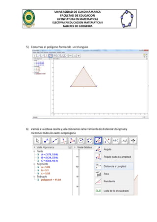 UNIVERSIDAD DE CUNDINAMARCA 
FACULTAD DE EDUCACION 
LICENCIATURA EN MATEMATICAS 
ELECTIVA EN EDUCACION MATEMATICA II 
TALLERES DE GEOGEBRA 
5) Cerramos el polígono formando un triangulo 
6) Vamos a la octava casilla y seleccionamos la herramienta de distancia y longitud y 
medimos todos los lados del polígono 
 