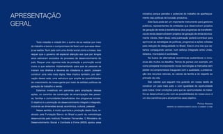 APRESENTAÇÃO
                                                                       iniciativa porque percebe o potencial do trabalho de aperfeiçoa-
                                                                       mento das políticas de inclusão produtiva.


GERAL                                                                      Este Guia pode ser um importante instrumento para gestores
                                                                       públicos, representantes de entidades que desenvolvem projetos
                                                                       de geração de renda e beneficiários dos programas de transferên-
                                                                       cia de renda desenvolverem projetos de geração de renda tecnica-
                                                                       mente viáveis. Além disso, esta publicação poderá contribuir para
        Todo cidadão e cidadã têm o sonho de se realizar por meio      aprimorar as estratégias de políticas, programas e ações voltadas
    do trabalho e temos o compromisso de fazer com que esse dese-      para redução da desigualdade no Brasil. Esta é uma luta que es-
    jo se realize. Num país com uma dívida social como a nossa, isso   tamos conseguindo vencer, num esforço integrado entre União,
    requer que o governo dê especial atenção aos que por longos        estados, municípios e sociedade.
    anos estiveram excluídos do processo de desenvolvimento do             Na busca de alternativas econômicas sustentáveis e inclu-
    país. Requer uma vigorosa rede de proteção e promoção social       sivas são muitos os desafios. Temos de pensar, por exemplo, em
    como a que estamos implementando para que as pessoas se            como prosperar incorporando novas tecnologias e mercados sem
    insiram nos direitos e deveres da cidadania e, assim, possam       perder os compromissos inaugurais com a qualidade, a preserva-
    construir uma vida mais digna. Mas implica também, por deri-       ção dos recursos naturais, os valores da família e do respeito ao
    vação dessa rede, uma estrutura que amplie as possibilidades       primado da vida.
    de crescimento da nossa gente por meio de sólidas políticas de         São valores que seguem nos guiando em nossa tarefa de
    geração de trabalho e renda.                                       construir um país mais justo e com igualdade de oportunidade
        Estamos investindo em parcerias para ampliação dessas          para todos. Criar condições para que as oportunidades de traba-
    ações, no caminho da construção da emancipação das pesso-          lho se desenvolvam junto com as possibilidades do nosso povo é
    as, famílias e comunidades beneficiárias dos programas sociais.    um dos caminhos para alcançarmos esse objetivo.
    O objetivo é a promoção do desenvolvimento integral e integrado,                                                           Patrus ananias
    incluindo as dimensões social, econômica, cultural, pessoal.                             ministro do desenvolvimento social e combate à fome

        Nesse sentido, é muito oportuna a produção deste Guia, re-
    alizado pela Fundação Banco do Brasil a partir da metodologia
    desenvolvida pelo Instituto Florestan Fernandes. O Ministério do
    Desenvolvimento Social e Combate à Fome (MDS) apoiou essa
 