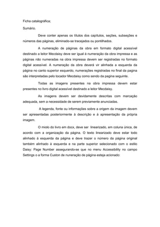 Ficha catalográfica; 
Sumário. 
Deve conter apenas os títulos dos capítulos, seções, subseções e números das páginas, eliminado-se tracejados ou pontilhados. 
A numeração de páginas da obra em formato digital acessível destinado a leitor Mecdaisy deve ser igual à numeração da obra impressa e as páginas não numeradas na obra impressa devem ser registradas no formato digital acessível. A numeração da obra deverá vir alinhada a esquerda da página no canto superior esquerdo, numerações registradas no final da pagina são interpretadas pelo tocador Mecdaisy como sendo da pagina seguinte. 
Todas as imagens presentes na obra impressa devem estar presentes no livro digital acessível destinado a leitor Mecdaisy. 
As imagens devem ser devidamente descritas com marcação adequada, sem a necessidade de serem previamente anunciadas. 
A legenda, fonte ou informações sobre a origem da imagem devem ser apresentadas posteriormente à descrição e à apresentação da própria imagem. 
O miolo do livro em docx, deve ser linearizado, em coluna única, de acordo com a organização da página. O texto linearizado deve estar todo alinhado à esquerda da página e deve trazer o número da página original também alinhado à esquerda e na parte superior selecionado com o estilo Daisy: Page Number assegurando-se que no menu Accessibility no campo Settings o a forma Custon de nuneração de página esteja acionado:  