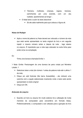  “Homens, mulheres, crianças, negros, brancos, caminhando por uma avenida, com um céu nublado, apartamentos ao longe.”. 
 O Ideal seria o autor do texto descrever 
 Só ele sabe realmente para que colocou a figura ali. 
Notas de Rodapé 
 Após o nome da palavra ou frase deverá ser colocado o número da nota que está sendo apresentado no texto original do livro e em seguida repetir o mesmo número antes e depois da nota , logo abaixo no arquivo. É importante que a nota seja colocada na outra linha para evitar erros na compilação. 
Ex: 
Tinha uma boneca chamada Emília 1. 
1 Nota: Emilia: Personagem de uma boneca de pano criado por Monteiro Lobato. 1 
 Selecione toda a nota (do número 1 antes da palavra nota até o ultimo 1 da nota. 
 Clique em add footnote (Na barra Acessibility) - ela indicará uma caixinha com a opção selecionada mostrando onde o texto está sendo apresentado no texto original 
 Clique em OK. 
Extensão do arquivo 
• Quando um livro ou arquivo for muito extenso há a utilização de muita memória do computador para convertê-lo em formato Daisy. Preferencialmente, o computador a ser utilizado para a geração do livro  