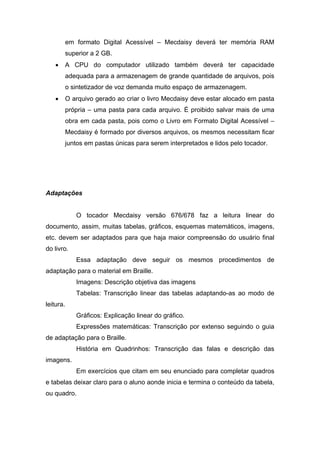 em formato Digital Acessível – Mecdaisy deverá ter memória RAM superior a 2 GB. 
• A CPU do computador utilizado também deverá ter capacidade adequada para a armazenagem de grande quantidade de arquivos, pois o sintetizador de voz demanda muito espaço de armazenagem. 
• O arquivo gerado ao criar o livro Mecdaisy deve estar alocado em pasta própria – uma pasta para cada arquivo. É proibido salvar mais de uma obra em cada pasta, pois como o Livro em Formato Digital Acessível – Mecdaisy é formado por diversos arquivos, os mesmos necessitam ficar juntos em pastas únicas para serem interpretados e lidos pelo tocador. 
Adaptações 
O tocador Mecdaisy versão 676/678 faz a leitura linear do documento, assim, muitas tabelas, gráficos, esquemas matemáticos, imagens, etc. devem ser adaptados para que haja maior compreensão do usuário final do livro. 
Essa adaptação deve seguir os mesmos procedimentos de adaptação para o material em Braille. 
Imagens: Descrição objetiva das imagens 
Tabelas: Transcrição linear das tabelas adaptando-as ao modo de leitura. 
Gráficos: Explicação linear do gráfico. 
Expressões matemáticas: Transcrição por extenso seguindo o guia de adaptação para o Braille. 
História em Quadrinhos: Transcrição das falas e descrição das imagens. 
Em exercícios que citam em seu enunciado para completar quadros e tabelas deixar claro para o aluno aonde inicia e termina o conteúdo da tabela, ou quadro.  