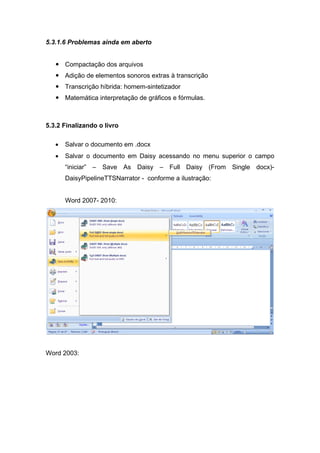 5.3.1.6 Problemas ainda em aberto 
 Compactação dos arquivos 
 Adição de elementos sonoros extras à transcrição 
 Transcrição híbrida: homem-sintetizador 
 Matemática interpretação de gráficos e fórmulas. 
5.3.2 Finalizando o livro 
• Salvar o documento em .docx 
• Salvar o documento em Daisy acessando no menu superior o campo “iniciar” – Save As Daisy – Full Daisy (From Single docx)- DaisyPipelineTTSNarrator - conforme a ilustração: 
Word 2007- 2010: 
Word 2003:  