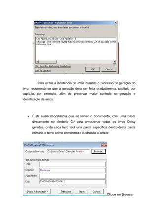 Para evitar a incidência de erros durante o processo de geração do livro, recomenda-se que a geração deva ser feita gradualmente, capítulo por capítulo, por exemplo, afim de preservar maior controle na geração e identificação de erros. 
• É de suma importância que ao salvar o documento, criar uma pasta diretamente no diretório C:/ para armazenar todos os livros Daisy gerados, onde cada livro terá uma pasta específica dentro desta pasta primária e geral como demonstra a ilustração a seguir. 
Clique em Browse.  