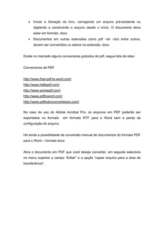 • Iniciar a Geração do livro, carregando um arquivo pré-existente ou digitando e construindo o arquivo desde o início. O documento deve estar em formato .docx 
• Documentos em outras extensões como pdf –txt –doc entre outros, devem ser convertidos ou salvos na extensão .docx 
Existe no mercado alguns conversores gratuitos de pdf, segue lista de sites: 
Conversores de PDF http://www.free-pdf-to-word.com/ http://www.hellopdf.com/ http://www.somepdf.com/ http://www.pdftoword.com/ http://www.pdftodocconverterpro.com/ 
No caso do uso do Adobe Acrobat Pro, os arquivos em PDF poderão ser exportados no formato em formato RTF para o Word sem a perda da configuração do arquivo. 
Há ainda a possibilidade da conversão manual de documentos do formato PDF para o Word – formato docx: 
Abra o documento em PDF que você deseja converter, em seguida selecione no menu superior o campo “Editar” e a opção “copiar arquivo para a área de transferência”.  