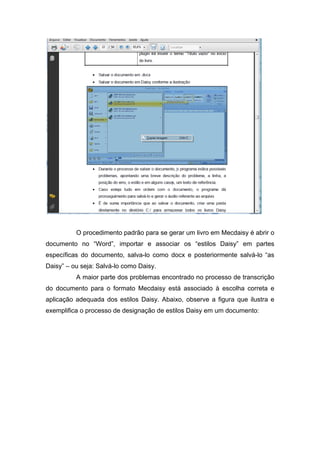 O procedimento padrão para se gerar um livro em Mecdaisy é abrir o documento no “Word”, importar e associar os “estilos Daisy” em partes específicas do documento, salva-lo como docx e posteriormente salvá-lo “as Daisy” – ou seja: Salvá-lo como Daisy. 
A maior parte dos problemas encontrado no processo de transcrição do documento para o formato Mecdaisy está associado à escolha correta e aplicação adequada dos estilos Daisy. Abaixo, observe a figura que ilustra e exemplifica o processo de designação de estilos Daisy em um documento:  