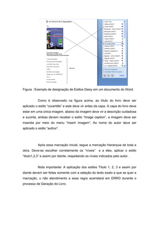 Figura : Exemplo de designação de Estilos Daisy em um documento do Word. 
Como é observado na figura acima, ao título do livro deve ser aplicado o estilo “covertitle” e este deve vir antes da capa. A capa do livro deve estar em uma única imagem, abaixo da imagem deve vir a descrição cuidadosa e sucinta, ambas devem receber o estilo “Image caption”, a imagem deve ser inserida por meio do menu “inserir imagem”. Ao nome do autor deve ser aplicado o estilo “author”. 
Após essa marcação inicial, segue a marcação hierarquia de toda a obra. Deve-se escolher corretamente os “níveis” e a eles, aplicar o estilo “titulo1,2,3” e assim por diante, respeitando os níveis indicados pelo autor. 
Nota importante: A aplicação dos estilos Título 1, 2, 3 e assim por diante devem ser feitas somente com a seleção do texto exato a que se quer a marcação, o não atendimento a essa regra acarretará em ERRO durante o processo de Geração do Livro.  