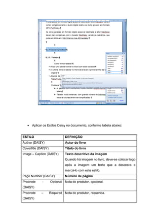 • Aplicar os Estilos Daisy no documento, conforme tabela abaixo: 
ESTILO 
DEFINIÇÃO 
Author (DAISY) 
Autor do livro 
Covertitle (DAISY) 
Título do livro 
Image – Caption (DAISY) 
Texto descritivo da imagem 
Quando há imagem no livro, deve-se colocar logo após a imagem um texto que a descreva e marcá-lo com este estilo. 
Page Number (DAISY) 
Número de página 
Prodnote - Optional (DAISY) 
Nota do produtor, opcional. 
Prodnote – Required (DAISY) 
Nota do produtor, requerida.  