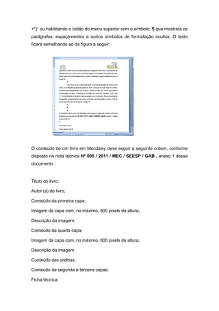 +*)” ou habilitando o botão do menu superior com o símbolo: ¶ que mostrará os parágrafos, espaçamentos e outros símbolos de formatação ocultos. O texto ficará semelhando ao da figura a seguir: 
O conteúdo de um livro em Mecdaisy deve seguir a seguinte ordem, conforme disposto na nota técnica Nº 005 / 2011 / MEC / SEESP / GAB , anexo 1 desse documento : 
Titulo do livro; 
Autor (a) do livro; 
Conteúdo da primeira capa: 
Imagem da capa com, no máximo, 800 pixels de altura; 
Descrição da imagem. 
Conteúdo da quarta capa; 
Imagem da capa com, no máximo, 800 pixels de altura; 
Descrição da imagem. 
Conteúdo das orelhas; 
Conteúdo da segunda e terceira capas; 
Ficha técnica;  