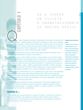PÁG.17CAPÍTULO1
O S 5 C A M P O S
D E A T U A C A O
E D E S E N V O L V I M E N T O
D O G E S T O R S O C I A L
uando se pergunta a diretores, coordenadores, funcionários ou voluntários de
entidades sociais qual o principal problema enfrentado no dia-a-dia, é comum ouvir a seguinte
resposta: “Falta de recursos”. A reação inicial de quem está “de fora” é dizer: “Ih! Lá vêm eles
de novo!”. Quem está “de fora” costuma achar que essas respostas são previsíveis e comodis-
tas. Mas também quem está “dentro” pode pensar: “Não nos entendem! Não sabem o que a
gente sofre com tão poucos recursos, fazendo das tripas, coração!”.
Por que isso acontece? Por que é tão comum ouvir sobre problemas de dinheiro? O que
isso pode revelar para gestores, doadores ou educadores?
Após refletir sobre a crônica “falta de recursos” é possível chegar a uma conclusão básica:
embora seja absolutamente concreta, pode porém ser meramente o sintoma de um problema
crônico. Importante observar que a falta de recursos pode não ser a causa dos problemas da
entidade, mas um reflexo de outros mais difíceis de perceber. E o raciocínio é bem simples: se
há descuido em relação a algum aspecto da gestão dessas entidades, os efeitos costumam
não ser notados a curto prazo. Eles serão sentidos a longo prazo, no futuro, quando estiverem
afetando a sustentação da entidade, isto é, quando começarem a faltar recursos.
“Falta de recursos” pode também ser, sim, o problema com o qual se tem maior dificuldade
para lidar. Aquele para o qual se está menos preparado. Não é difícil encontrar gestores
afirmando que o que menos gostam é de lidar com o dinheiro. Não raro, captação de recursos
e marketing costumam ser os temas mais requisitados em cursos de capacitaçao. Isso apenas
confirma o quanto o assunto é muito sério.
Este capítulo procura oferecer um ponto de vista sobre o tema. Como o problema está
longe de ser simples, será tratado aos poucos, observando a seguinte seqüência: primeiro,
revê-se o que é gerir; depois, o “conteúdo” da gestão e as relações existentes; e, por último,
apresenta-se um conceito de sustentabilidade.
Gestão é…
Em primeiro lugar, é preciso colocar-se no lugar de um gestor. E a partir do seu ponto de
vista procurar entender o que representa o desafio de dirigir, coordenar, gerir, gerenciar,
administrar, enfim, cuidar da gestão de uma instituição que vive de doações, de repasse de
impostos do governo e que não visa lucro.
CAPÍTULO1
ANTONIO LUIZ DE PAULA E
SILVA*
* ASSOCIADO AO INSTITUTO
CHRISTOPHORUS, ATUA
DESDE 1989 EM PROJETOS
DE DESENVOLVIMENTO NA
ÁREA SOCIAL. TRABALHA
COMO FACILITADOR E
CONSULTOR DE PROCESSOS.
É MESTRANDO EM ADMINIS-
TRAÇÃO PELA FEA-USP,
TENDO FEITO DIVERSOS
CURSOS NO EXTERIOR
(ESTADOS UNIDOS, ÁUSTRIA,
COLÔMBIA).
Q
 
