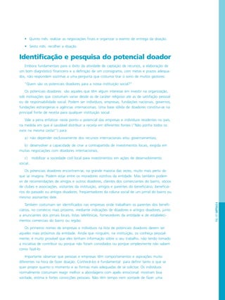 PÁG.107CAPÍTULO6
• Quinto mês: realizar as negociações finais e organizar o evento de entrega da doação.
• Sexto mês: recolher a doação.
Identificação e pesquisa do potencial doador
Embora fundamentais para o êxito da atividade de captação de recursos, a elaboração de
um bom diagnóstico financeiro e a definição de um cronograma, com metas e prazos adequa-
dos, não respondem sozinhas a uma pergunta que costuma tirar o sono de muitos gestores:
“Quem são os potenciais doadores para a nossa instituição social?”
Os potenciais doadores são aqueles que têm algum interesse em investir na organização,
sob motivações que costumam variar desde as de caráter religioso até as de satisfação pessoal
ou de responsabilidade social. Podem ser indivíduos, empresas, fundações nacionais, governos,
fundações estrangeiras e agências internacionais. Uma base sólida de doadores constitui-se na
principal fonte de receita para qualquer instituição social.
Vale a pena enfatizar neste ponto o potencial das empresas e indivíduos residentes no país,
na medida em que é saudável distribuir a receita em diferentes fontes (“Não ponha todos os
ovos na mesma cesta!”) para:
a) não depender exclusivamente dos recursos internacionais e/ou governamentais;
b) desenvolver a capacidade de criar a contrapartida de investimentos locais, exigida em
muitas negociações com doadores internacionais;
c) mobilizar a sociedade civil local para investimentos em ações de desenvolvimento
social.
Os potenciais doadores encontram-se, na grande maioria das vezes, muito mais perto do
que se imagina. Podem estar entre os moradores vizinhos da entidade. Mas também podem
vir de recomendações de amigos e outros doadores, clientes dos comerciantes do bairro, sócios
de clubes e associações, visitantes da instituição, amigos e parentes do beneficiário, beneficiá-
rios do passado ou antigos doadores, freqüentadores da coluna social de um jornal do bairro ou
mesmo assinantes dele.
Também costumam ser identificados nas empresas onde trabalham os parentes dos benefi-
ciários, no comércio mais próximo, mediante indicações de doadores e antigos doadores, junto
a anunciantes dos jornais locais, listas telefônicas, fornecedores da entidade e de estabeleci-
mentos comerciais do bairro ou região.
Os primeiros nomes de empresas e indivíduos na lista de potenciais doadores devem ser
aqueles mais próximos da entidade. Ainda que ninguém, na instituição, os conheça pessoal-
mente, é muito provável que eles tenham informação sobre o seu trabalho, não tendo tomado
a iniciativa de contribuir ou porque não foram convidados ou porque simplesmente não sabem
como fazê-lo.
Importante observar que pessoas e empresas têm comportamentos e aspirações muito
diferentes na hora de fazer doação. Conhecê-los é fundamental para definir tanto o que se
quer propor quanto o momento e as formas mais adequadas de se solicitar. Os indivíduos
normalmente costumam reagir melhor a abordagens com apelo emocional: mostram boa
vontade, estima e fortes convicções pessoais. Não têm tempo nem vontade de fazer uma
 