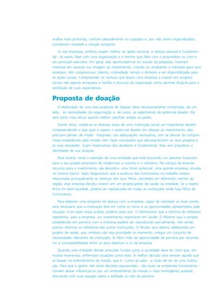 análise mais profunda, confiam pessoalmente no captador e, por não serem especializados,
consideram razoável a solução proposta.
Já nas empresas, embora reajam melhor ao apelo racional, a relação pessoal é fundamen-
tal - às vezes, falar com uma organização é o mesmo que falar com o proprietário ou com o
seu principal executivo. Em geral, elas aprofundam-se no estudo da proposta, mostram
interesse em associar sua imagem ao investimento, criando ou ampliando o mercado para seus
produtos, têm compromisso, talento, criatividade, tempo e dinheiro a ser disponibilizado para
as ações sociais. Compreender os motivos que levam uma empresa a investir em projetos
sociais não apenas enriquece e facilita o discurso da negociação como permite dirigi-la para a
satisfação de suas expectativas.
Proposta de doação
A elaboração de uma boa proposta de doação deve necessariamente contemplar, de um
lado, as necessidades da organização e, de outro, as expectativas do potencial doador. Ela
será tanto mais eficaz quanto melhor satisfizer ambas as partes.
Diante disso, impõe-se às diversas áreas de uma instituição social um importante desafio:
compreendendo o que quer e espera o potencial doador em relação ao investimento, elas
precisam pensar, de modo integrado, nas adequações necessárias, sem se desviar do compro-
misso estabelecido pela missão nem fazer concessões que descaracterizem os seus projetos e
as suas atividades. Suprir expectativas dos doadores é fundamental. Mas sem prejudicar a
identidade de sua atuação.
Para ilustrar, tome o exemplo de uma entidade que está buscando um parceiro financeiro
para o seu projeto prioritário de modernizar a cozinha e o refeitório. No esforço de levantar
recursos para o investimento, ela descobriu uma fonte potencial: uma grande empresa, situada
no mesmo bairro. Após diagnosticar que a ausência das funcionárias no trabalho estava
relacionada principalmente às doenças dos seus filhos, atendidos em diferentes creches da
região, essa empresa decidiu investir em um projeto-piloto de saúde na entidade. Se a experi-
ência for bem-sucedida, poderá ser reproduzida em todas as instituições onde haja filhos de
funcionários.
Para elaborar uma proposta de aliança com a empresa, capaz de satisfazer as duas partes,
será necessário que a instituição leve em conta os riscos e as oportunidades apresentados pela
situação. Com base nessa análise, poderá optar por: 1) Demonstrar que a reforma do refeitório
representa, para a empresa, um investimento importante em saúde; 2) Mostrar que o projeto
estabelecido em parceria com a empresa poderá ser reproduzido parcialmente, não sendo
preciso reformar os refeitórios das outras instituições; 3) Mudar seus planos, elaborando um
projeto de saúde, que, embora não seja prioridade no momento, integra um conjunto de
necessidades relevantes da instituição; 4) Abrir mão da oportunidade de parceria por reconhe-
cer a incompatibilidade entre os seus objetivos e os da empresa.
Quando uma entidade decide arrecadar fundos junto à sociedade deve ter claro que, em
muitos momentos, enfrentará situações como esta. A melhor decisão será sempre aquela que
se basear no entendimento da missão, que é - como se sabe - a razão de ser de uma institui-
ção. Para que o gestor não tome decisões equivocadas - das quais se arrependa futuramente -
convém deixar influenciar-se por um entendimento da missão o mais homogêneo possível,
discutindo com suas equipes sobre a validade ou não da parceria.
 