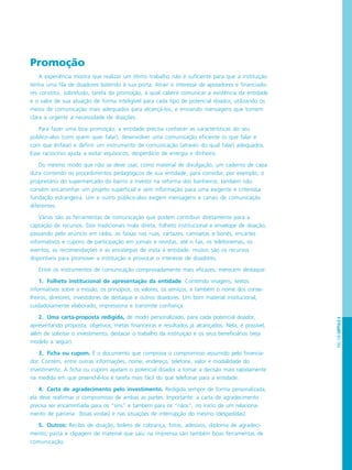 PÁG.109CAPÍTULO6
Promoção
A experiência mostra que realizar um ótimo trabalho não é suficiente para que a instituição
tenha uma fila de doadores batendo à sua porta. Atrair o interesse de apoiadores e financiado-
res constitui, sobretudo, tarefa da promoção, à qual caberá comunicar a existência da entidade
e o valor de sua atuação de forma inteligível para cada tipo de potencial doador, utilizando os
meios de comunicação mais adequados para alcançá-los, e enviando mensagens que tornem
clara a urgente a necessidade de doações.
Para fazer uma boa promoção, a entidade precisa conhecer as características do seu
público-alvo (com quem quer falar), desenvolver uma comunicação eficiente (o que falar e
com que ênfase) e definir um instrumento de comunicação (através do qual falar) adequados.
Esse raciocínio ajuda a evitar equívocos, desperdício de energia e dinheiro.
Do mesmo modo que não se deve usar, como material de divulgação, um caderno de capa
dura contendo os procedimentos pedagógicos de sua entidade, para convidar, por exemplo, o
proprietário do supermercado do bairro a investir na reforma dos banheiros, também não
convém encaminhar um projeto superficial e sem informação para uma exigente e criteriosa
fundação estrangeira. Um e outro público-alvo exigem mensagens e canais de comunicação
diferentes.
Várias são as ferramentas de comunicação que podem contribuir diretamente para a
captação de recursos. Dos tradicionais mala direta, folheto institucional e envelope de doação,
passando pelo anúncio em rádio, as faixas nas ruas, cartazes, camisetas e bonés, encartes
informativos e cupons de participação em jornais e revistas, até o fax, os telefonemas, os
eventos, as recomendações e as estratégias de visita à entidade, muitos são os recursos
disponíveis para promover a instituição e provocar o interesse de doadores.
Entre os instrumentos de comunicação comprovadamente mais eficazes, merecem destaque:
1. Folheto institucional de apresentação da entidade. Contendo imagens, textos
informativos sobre a missão, os princípios, os valores, os serviços, e também o nome dos conse-
lheiros, diretores, investidores de destaque e outros doadores. Um bom material institucional,
cuidadosamente elaborado, impressiona e transmite confiança.
2. Uma carta-proposta redigida, de modo personalizado, para cada potencial doador,
apresentando proposta, objetivos, metas financeiras e resultados já alcançados. Nela, é possível,
além de solicitar o investimento, destacar o trabalho da instituição e os seus beneficiários (veja
modelo a seguir).
3. Ficha ou cupom. É o documento que comprova o compromisso assumido pelo financia-
dor. Contém, entre outras informações, nome, endereço, telefone, valor e modalidade do
investimento. A ficha ou cupom ajudam o potencial doador a tomar a decisão mais rapidamente
na medida em que preenchê-los é tarefa mais fácil do que telefonar para a entidade.
4. Carta de agradecimento pelo investimento. Redigida sempre de forma personalizada,
ela deve reafirmar o compromisso de ambas as partes. Importante: a carta de agradecimento
precisa ser encaminhada para os “sins” e também para os “nãos”, no início de um relaciona-
mento de parceria (boas vindas) e nas situações de interrupção do mesmo (despedidas).
5. Outros: Recibo de doação, boleto de cobrança, fotos, adesivos, diploma de agradeci-
mento, pasta e clipagem de material que saiu na imprensa são também boas ferramentas de
comunicação.
 