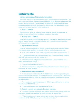 Instrumento
ROTEIRO PARA ELABORAÇÃO DE UMA CARTA-PROPOSTA
Esta carta, como já foi dito anteriormente, precisa necessariamente ser personalizada - feita
uma a uma - com o nome completo da pessoa abordada. Se for dirigida a uma empresa, deve
conter o cargo do contato e o nome completo da organização. Importante atentar para a
ortografia rigorosamente correta dos nomes - há poucas coisas mais desagradáveis do que
receber uma carta com seu nome escrito erradamente.
1. Qual é a entidade
Nome, histórico, tempo de fundação, missão, região de atuação, particularidades do
trabalho, número de beneficiários atendidos e resultados já alcançados.
2. Quem já apóia a entidade
Citar os financiadores, outras fundações nacionais e internacionais, agências internacionais,
governo, pessoas físicas da comunidade, doadores para o patrimônio (móveis, utensílios,
edifício) e parceiros em capacitação.
3. Apresentando os motivos
Antes de solicitar uma doação em dinheiro, é importante comunicar seus novos planos,
informando as razões que levam a instituição a fazer o pedido. Eis alguns exemplos:
• “Com o fechamento da creche vizinha, algumas crianças estão sem atendimento ...”
• “É fundamental preparar as crianças e os jovens para o mundo profissional moderno,
razão pela qual estamos criando uma unidade de ...”
• “O aperfeiçoamento pedagógico de nossos educadores é muito importante para o
melhor atendimento das crianças ...”
• “O aumento da população do bairro ...”
• “Estamos buscando maior independência das políticas municipais e estaduais para a
manutenção de nossas atividades ...”
4. Quanto custam seus novos planos?
• “A manutenção da entidade é de R$ 10.000,00 mensais atualmente garantidos pelo
governo municipal (70%), empresas locais (15%) e doadores esporádicos (15%). Nossa meta é
recompor paulatinamente as fontes até que 80% da receita sejam provenientes de pessoas
físicas e empresas ...”
• “A nova sede com capacidade para atender 250 crianças e adolescentes em período
integral custará R$ 50.000,00 ....”
• “Cada criança atendida custa mensalmente R$ 120,00 ...”
5. Fazendo o convite para a doação. Eis alguns exemplos:
• “Queremos convidá-lo a participar deste trabalho através da adoção financeira de três
crianças que passarão a ser atendidas na instituição a partir do próximo mês ....”
• “A participação da sua empresa na construção da nova unidade corresponderá ao
investimento de R$ 10.000,00 para a primeira fase da construção ...”
 