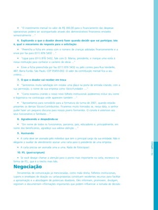 PÁG.111CAPÍTULO6
• “O investimento mensal no valor de R$ 300,00 para o financiamento das despesas
operacionais poderá ser acompanhado através dos demonstrativos financeiros enviados
semestralmente ...”
6. Explicando o que o doador deverá fazer quando decidir que vai participar, isto
é, qual o mecanismo de resposta para a solicitação:
• “Preencha a ficha em anexo com o número de crianças adotadas financeiramente e a
envie por fax para (011) 876 5432 ...”
• “Ligue para (011) 876 5432, fale com D. Marisa, presidente, e marque uma visita à
nossa instituição para conhecer o canteiro de obras ...”
• Envie a ficha preenchida por fax (011) 876 5432 ou pelo correio para Rua Vanderlei,
487, Barra Funda, São Paulo, CEP 05455-002. O valor da contribuição mensal fica a seu
critério....
7. O que o doador vai receber em troca
• “Sentiremos muita satisfação em instalar uma placa na porta de entrada citando, com a
sua permissão, o nome de sua empresa como Sócio-Fundador ....”
• “Como estamos criando o nosso novo folheto institucional, poderemos incluir seu nome
e logomarca na contracapa onde aparecem também ...”
• “Aproveitamos para convidá-lo para a formatura da turma de 2001, quando estarão
presentes os demais Sócios-Contribuintes. Ficaremos muito honrados se, nessa data, o senhor
puder fazer um pequeno discurso para nossos jovens formandos. O convite é extensivo aos
seus funcionários e familiares ...”
8. Agradecendo e despedindo-se
• “Em nome de todos os funcionários, parceiros, pais, educadores e, principalmente, em
nome dos beneficiários, agradeço sua valiosa atenção ...”
9. Assinando
• A carta deve ser assinada pelo indivíduo que tem o principal cargo da sua entidade. Não é
elegante o auxiliar de atendimento assinar uma carta para o presidente de uma empresa.
• A carta precisa ser assinada uma a uma. Nada de fotocópias!
10. PS. (post-scriptum)
• Se você desejar chamar a atenção para o ponto mais importante na carta, escreva-o na
forma de P.S., que é o trecho mais lido.
Negociação
Ferramentas de comunicação já mencionadas, como mala direta, folhetos institucionais,
cupons e envelopes de doação ou cartas-propostas constituem excelentes recursos para facilitar
a aproximação e a abordagem de potenciais doadores. Eles informam, promovem, divulgam,
registram e documentam informações importantes que podem influenciar a tomada de decisão
 