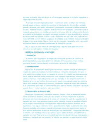 de apoio ou doação. Mas não são em si suficientes para assegurar as condições necessárias à
negociação entre as partes.
A principal forma de negociação ainda é - e continuará sendo - a velha e boa entrevista
pessoal, aquela em que o captador de recursos se vê na situação de, olho no olho, persuadir
pessoas e empresas, com fatos e argumentos, transformando o interesse em efetiva doação de
recursos. Para este contato, o captador deve estar muito bem preparado. Como será forçado a
responder perguntas as mais variadas, precisa demonstrar que, além de conhecer profundamente
a instituição, está atualizado em relação aos serviços prestados, à causa defendida e ao contexto
que a enquadra. Isso significa, na prática, que o profissional terá que fazer a sua “lição de casa”
muito bem-feita, ouvindo histórias das pessoas da entidade, lendo relatórios, e pesquisando sobre
a causa em jornais e revistas. Quanto menos tiver de improvisar, mais positiva será a percepção
do potencial doador e maiores as possibilidades de sucesso na captação.
Veja, a seguir, as cinco etapas de uma negociação e algumas dicas para tornar mais
eficiente e bem planejado o contato com doadores:
SEQÜÊNCIA DE PASSOS NA NEGOCIAÇÃO
1. Prospecção
A primeira etapa do processo de negociação corresponde à criação de uma lista de
potenciais doadores, cujos dados podem ser coletados em fontes como jornais, revistas,
vizinhança, amigos, recomendações, concorrências e anúncios de publicidade.
2. Pré-abordagem
Feita a lista de prospecção, deve-se procurar levantar o máximo possível de informações a
respeito dos potenciais doadores. Conhecer indivíduos e empresas interessados em apoio é
uma espécie de estratégia central na captação de recursos. Em relação aos doadores pessoas
físicas, deve-se identificar, entre outras coisas, suas principais expectativas e motivações. Já
sobre as empresas, a instituição precisa saber, por exemplo, se seus dirigentes conhecem o
trabalho, se há, no seu histórico de investimentos sociais, interesse pela causa, seu posiciona-
mento ético perante o mercado em que atua e se existem parentes e amigos que trabalham
lá. É fundamental aprofundar os conhecimentos gerais sobre a empresa para saber o quê dizer,
quando dizer e - muito importante - para quem dizer.
3. Apresentação e demonstração
Identificado o interlocutor e marcada a entrevista, chegou a hora de apresentar pessoal-
mente ao potencial doador a instituição, seus projetos e serviços. Respeitadas as devidas
diferenças, este momento equivale ao de vender um produto. Persuadir é a palavra-chave. O
captador será tanto mais persuasivo quanto melhor conseguir mostrar as qualidades diferenci-
ais do projeto, transmitindo as informações mais importantes da proposta de forma leve e
espontânea - mas segura e convicta - sem o apoio de roteiros rígidos ou de textos decorados.
Fotos de atividades, informativos, material institucional, sínteses de relatórios com gráfico e
bons recursos audiovisuais ajudam na sensibilização. Mas vale lembrar: a negociação não deve
se resumir a um monólogo. Ouvir o que pensa e quer o potencial doador é fundamental. O
captador será mais eficaz se procurar escutá-lo atentamente, descobrindo suas preocupações e
interesses, e realçando em sua proposta as soluções que atendam as expectativas do interlo-
cutor.
 