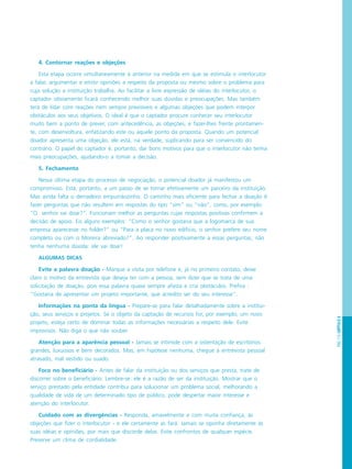 PÁG.113CAPÍTULO6
4. Contornar reações e objeções
Esta etapa ocorre simultaneamente à anterior na medida em que se estimula o interlocutor
a falar, argumentar e emitir opiniões a respeito da proposta ou mesmo sobre o problema para
cuja solução a instituição trabalha. Ao facilitar a livre expressão de idéias do interlocutor, o
captador obviamente ficará conhecendo melhor suas dúvidas e preocupações. Mas também
terá de lidar com reações nem sempre previsíveis e algumas objeções que podem interpor
obstáculos aos seus objetivos. O ideal é que o captador procure conhecer seu interlocutor
muito bem a ponto de prever, com antecedência, as objeções, e fazer-lhes frente prontamen-
te, com desenvoltura, enfatizando este ou aquele ponto da proposta. Quando um potencial
doador apresenta uma objeção, ele está, na verdade, suplicando para ser convencido do
contrário. O papel do captador é, portanto, dar bons motivos para que o interlocutor não tenha
mais preocupações, ajudando-o a tomar a decisão.
5. Fechamento
Nessa última etapa do processo de negociação, o potencial doador já manifestou um
compromisso. Está, portanto, a um passo de se tornar efetivamente um parceiro da instituição.
Mas ainda falta o derradeiro empurrãozinho. O caminho mais eficiente para fechar a doação é
fazer perguntas que não resultem em respostas do tipo “sim” ou “não”, como, por exemplo:
“O senhor vai doar?”. Funcionam melhor as perguntas cujas respostas positivas confirmem a
decisão de apoio. Eis alguns exemplos: “Como o senhor gostaria que a logomarca de sua
empresa aparecesse no folder?” ou “Para a placa no novo edifício, o senhor prefere seu nome
completo ou com o Moreira abreviado?”. Ao responder positivamente a essas perguntas, não
tenha nenhuma dúvida: ele vai doar!
ALGUMAS DICAS
Evite a palavra doação - Marque a visita por telefone e, já no primeiro contato, deixe
claro o motivo da entrevista que deseja ter com a pessoa, sem dizer que se trata de uma
solicitação de doação, pois essa palavra quase sempre afasta e cria obstáculos. Prefira :
“Gostaria de apresentar um projeto importante, que acredito ser do seu interesse”.
Informações na ponta da língua - Prepare-se para falar detalhadamente sobre a institui-
ção, seus serviços e projetos. Se o objeto da captação de recursos for, por exemplo, um novo
projeto, esteja certo de dominar todas as informações necessárias a respeito dele. Evite
improvisos. Não diga o que não souber.
Atenção para a aparência pessoal - Jamais se intimide com a ostentação de escritórios
grandes, luxuosos e bem decorados. Mas, em hipótese nenhuma, chegue à entrevista pessoal
atrasado, mal vestido ou suado.
Foco no beneficiário - Antes de falar da instituição ou dos serviços que presta, trate de
discorrer sobre o beneficiário. Lembre-se: ele é a razão de ser da instituição. Mostrar que o
serviço prestado pela entidade contribui para solucionar um problema social, melhorando a
qualidade de vida de um determinado tipo de público, pode despertar maior interesse e
atenção do interlocutor.
Cuidado com as divergências - Responda, amavelmente e com muita confiança, às
objeções que fizer o interlocutor - e ele certamente as fará. Jamais se oponha diretamente às
suas idéias e opiniões, por mais que discorde delas. Evite confrontos de qualquer espécie.
Preserve um clima de cordialidade.
 