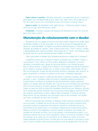 Sugira valores e quantias - Manifeste claramente a sua expectativa de que o interlocutor
possa apoiar com uma determinada quantia, talvez mais, talvez menos. Nunca diga isto em
tom de timidez mas sim com a sinceridade de quem não conhece as finanças alheias.
Espere a senha - Na abordagem, fique calado até que o interlocutor quebre o silêncio.
Como em um jogo, quem fala primeiro, perde.
Finalizando - Concretize a doação com perguntas de fechamento do tipo “Em nome de
quem devo fazer o recibo?”.
Manutenção do relacionamento com o doador
Há equívocos que um captador de recursos nunca deve cometer. Esquecer-se do doador, depois
de efetivada a doação, é um dos mais graves. Se no início do processo de negociação ele era
apenas um “potencial doador”, ao registrar sua primeira contribuição passou a “fazer parte” da
instituição. Na condição de “parceiro”, vestiu a camisa, entrou para o “time” e assumiu também
a responsabilidade pelo sucesso da entidade. Trata-se agora de um “cliente” cuja satisfação, daqui
por diante, deve ser uma das prioridades de quem trabalha na entidade.
“Mas o que satisfaz um doador? Que recompensa ele procura na relação com a instituição? “
A experiência mostra que um doador se satisfaz ao perceber que a entidade “cumpriu a
sua promesssa”, isto é, utilizou, de forma austera, adequada e competente, os recursos
solicitados e arrecadados para a gestão da causa que motivou o seu interesse de apoio.
Nunca é demais lembrar: a relação entre o doador e uma entidade está toda ela fundamenta-
da em respeito e confiança. Quando um, ou mesmo os dois pilares, sofrem abalos, ela tam-
bém fica enfraquecida. Se algo não está ocorrendo conforme o planejado, cabe, portanto, ao
gestor compreender os motivos e se apressar em dar boas e verdadeiras explicações.
A melhor forma de garantir a solidez dos dois pilares é apresentar resultados. Resultados
concretos - é claro - mostrados a partir de números e estatísticas (dados quantitativos) e
fundamentados na melhoria da qualidade de vida dos beneficiários (dados qualitativos).
Satisfaz a um doador saber, por exemplo, que o recurso de sua contribuição serviu para educar
20% a mais de crianças no seu bairro, preparar 30% mais jovens para o trabalho em sua
cidade, ou reduzir em 40% os índices de mortalidade infantil do seu país. Relatórios, informati-
vos e convites para eventos constituem bons recursos para manter todos os parceiros informa-
dos, atuantes e participativos. O grifo à palavra todos é proposital. A instituição não deve
deixar nenhum de seus apoiadores sem informações sobre os seus resultados, nem aqueles
que fazem contribuições de baixo valor financeiro.
Além da comunicação dos resultados, os doadores também apreciam recompensas simbóli-
cas ao seu gesto. O captador de recursos de uma instituição nunca deve se esquecer disso,
procurando conhecer as expectativas dos parceiros e identificar as diferentes formas de
reconhecimento que podem gerar a sua satisfação. Expedientes de reconhecimento público,
desde que sinceros e não exagerados, costumam agradar os doadores. Para aqueles que
acreditam ter construído uma obra, com as suas doações, o reconhecimento ao gesto - e ao
sentimento autêntico de ver seu nome imortalizado - pode vir na forma de uma placa na sede
da instituição, de um jantar, de uma conferência, de um diploma ou mesmo na de uma
matéria publicada no jornal do bairro. Convidar para uma visita especial à instituição ou ainda
incluir o nome no folheto institucional são excelentes formas de agradecimento. No caso das
 