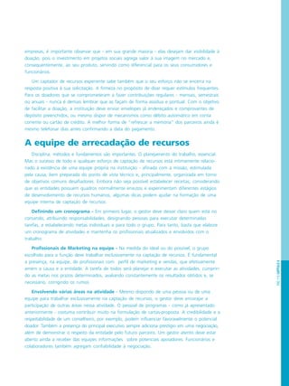 PÁG.115CAPÍTULO6
empresas, é importante observar que - em sua grande maioria - elas desejam dar visibilidade à
doação, pois o investimento em projetos sociais agrega valor à sua imagem no mercado e,
consequentemente, ao seu produto, servindo como diferencial para os seus consumidores e
funcionários.
Um captador de recursos experiente sabe também que o seu esforço não se encerra na
resposta positiva à sua solicitação. A firmeza no propósito de doar requer estímulos frequentes.
Para os doadores que se comprometeram a fazer contribuições regulares - mensais, semestrais
ou anuais - nunca é demais lembrar que as façam de forma assídua e pontual. Com o objetivo
de facilitar a doação, a instituição deve enviar envelopes já endereçados e comprovantes de
depósito preenchidos, ou mesmo dispor de mecanismos como débito automático em conta
corrente ou cartão de crédito. A melhor forma de “refrescar a memória” dos parceiros ainda é
mesmo telefonar dias antes confirmando a data do pagamento.
A equipe de arrecadação de recursos
Disciplina, métodos e fundamentos são importantes. O planejamento do trabalho, essencial.
Mas o sucesso de todo e qualquer esforço de captação de recursos está intimamente relacio-
nado à existência de uma equipe própria na instituição - afinada com a missão, estimulada
pela causa, bem preparada do ponto de vista técnico e, principalmente, organizada em torno
de objetivos comuns desafiadores. Embora não seja possível estabelecer receitas, considerando
que as entidades possuem quadros normalmente enxutos e experimentam diferentes estágios
de desenvolvimento de recursos humanos, algumas dicas podem ajudar na formação de uma
equipe interna de captação de recursos:
Definindo um cronograma - Em primeiro lugar, o gestor deve deixar claro quem está no
comando, atribuindo responsabilidades, designando pessoas para executar determinadas
tarefas, e estabelecendo metas individuais e para todo o grupo. Para tanto, basta que elabore
um cronograma de atividades e mantenha os profissionais atualizados e envolvidos com o
trabalho
Profissionais de Marketing na equipe - Na medida do ideal ou do possível, o grupo
escolhido para a função deve trabalhar exclusivamente na captação de recursos. É fundamental
a presença, na equipe, de profissionais com perfil de marketing e vendas, que efetivamente
amem a causa e a entidade. A tarefa de todos será planejar e executar as atividades, cumprin-
do as metas nos prazos determinados, avaliando constantemente os resultados obtidos e, se
necessário, corrigindo os rumos.
Envolvendo várias áreas na atividade - Mesmo dispondo de uma pessoa ou de uma
equipe para trabalhar exclusivamente na captação de recursos, o gestor deve encorajar a
participação de outras áreas nessa atividade. O pessoal de programas - como já apresentado
anteriormente - costuma contribuir muito na formulação de cartas-proposta. A credibilidade e a
respeitabilidade de um conselheiro, por exemplo, podem influenciar favoravelmente o potencial
doador. Também a presença do principal executivo sempre adiciona prestígio em uma negociação,
além de demonstrar o respeito da entidade pelo futuro parceiro. Um gestor atento deve estar
aberto ainda a receber das equipes informações sobre potenciais apoiadores. Funcionários e
colaboradores também agregam confiabilidade à negociação.
 