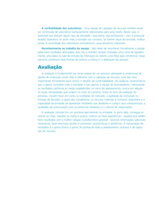 A confiabilidade dos voluntários - Uma equipe de captação de recursos também pode
ser constituída de voluntários exclusivamente selecionados para esta tarefa. Nesse caso, é
preferível que tenham algum tipo de afinidade - seja etária, seja profissional - com o potencial
doador, fazendo-o se sentir mais à vontade nos contatos. Se tiverem laços de amizade, melhor
ainda. A sinceridade dos voluntários normalmente causa excelente impressão.
Reconhecimento ao trabalho da equipe - Não deixe de reconhecer formalmente a equipe
pelos bons resultados alcançados, pois isso a mantém sempre motivada. Uma carta de agradeci-
mento, uma placa na sala de entrada da instituição ou mesmo uma festa para comemorar novas
parcerias constituem boas formas de retribuir o esforço e a dedicação das pessoas.
Avaliação
A avaliação é fundamental nas várias etapas de um processo planejado e profissional de
gestão de instituição social. Não é diferente com a captação de recursos, uma das mais
importantes ferramentas para vencer o desafio da sustentabilidade. Ao avaliá-la, recomenda-se
que o gestor considere toda a atividade e não apenas a equipe de arrecadadores, mensurando
os resultados conforme as metas estabelecidas no início do planejamento, nunca em relação
às novas necessidades que surgem no meio do caminho. Entre os itens de avaliação do
processo, convém levar em conta as condições do mercado, a agilidade da instituição na
tomada de decisões, o apoio dos conselheiros, os recursos materiais e humanos disponíveis e a
capacidade da entidade de apresentar resultados aos doadores e cumprir seus compromissos, a
qualidade da comunicação com os potenciais doadores e o volume de negociações.
A avaliação consiste em um processo permanente na entidade. A partir dela, consegue-se
acertar as rotas, reavaliar as metas e prazos, ratificar as boas experiências - aquelas que obtêm
bons resultados com a melhor relação custo/beneficio possível - levantar informações adicionais
necessárias, fazer eventuais ajustes e promover características e benefícios. A mensuração de
resultados é o ponto final e o ponto de partida de todo o planejamento, inclusive o de capta-
ção de recursos.
 