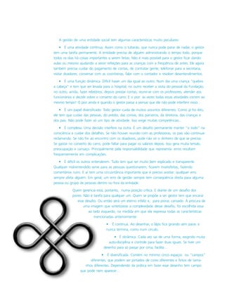 A gestão de uma entidade social tem algumas características muito peculiares:
• É uma atividade contínua. Assim como o tubarão, que nunca pode parar de nadar, o gestor
tem uma tarefa permanente. A entidade precisa de alguém administrando o tempo todo, porque
todos os dias há coisas importantes a serem feitas. Não é mais possível para o gestor ficar dando
aulas ou mesmo ajudando a servir refeições para as crianças com a freqüência de antes. Ele agora
também precisa cuidar do pagamento de contas, de contratar gente, telefonar para a secretaria,
visitar doadores, conversar com as cozinheiras, falar com o contador e resolver desentendimentos.
• É uma função dinâmica. Difícil haver um dia igual ao outro. Num dia uma criança “quebra
a cabeça” e tem que ser levada para o hospital; no outro receber a visita do pessoal da Fundação;
no outro, ainda, fazer relatórios; depois prestar contas, reunir-se com os professores, atender aos
funcionários e decidir sobre o conserto do carro. E o pior: às vezes todas essas atividades correm ao
mesmo tempo! O pior ainda é quando o gestor passa a pensar que ele não pode interferir nisso…
• É um papel diversificado. Todo gestor cuida de muitos assuntos diferentes. Como já foi dito,
ele tem que cuidar das pessoas, do prédio, das contas, dos parceiros, da diretoria, das crianças e
dos pais. Não pode fazer só um tipo de atividade. Isso exige muitas competências...
• É complexa. Uma decisão interfere na outra. É um desafio permanente manter “o todo” na
consciência e cuidar dos detalhes. Se não houver reunião com as professoras, os pais vão continuar
reclamando. Se não for ao encontro com os doadores, pode não vir o dinheiro de que se precisa.
Se gastar no conserto do carro, pode faltar para pagar os salários depois. Isso gera muita tensão,
preocupação e cansaço. Principalmente pela responsabilidade que representa: erros resultam
freqüentemente em complicações.
• É difícil os outros entenderem. Tudo tem que ser muito bem explicado e transparente.
Qualquer mal-entendido serve para as pessoas questionarem, ficarem insatisfeitas, fazendo
comentários ruins. E aí tem uma circusntância importante que é preciso aceitar: qualquer erro
sempre afeta alguém. Em geral, um erro de gestão sempre tem conseqüência direta para alguma
pessoa ou grupo de pessoas dentro ou fora da entidade.
Quem gerencia está, portanto, numa posição crítica. E diante de um desafio dos
piores. Não é tarefa para qualquer um. Quem se propõe a ser gestor tem que encarar
esse desafio. Ou então será um eterno infeliz e, para piorar, cansado. À procura de
uma imagem que sintetizasse a complexidade desse desafio, foi escolhida essa
ao lado esquerdo, na medida em que ela expressa todas as características
mencionadas anteriormente:
• É contínua. Ao desenhar, o lápis fica girando sem parar, e
nunca termina, como num círculo.
• É dinâmica. Cada vez sai de uma forma, exigindo muita
auto-disciplina e controle para fazer duas iguais. Se tiver um
desenho para só passar por cima, facilita…
• É diversificada. Contém no mínimo cinco espaços ou “campos”
diferentes, que podem ser pintados de cores diferentes e feitos de tama-
nhos diferentes. Dependendo da prática em fazer esse desenho tem campo
que pode nem aparecer…
 