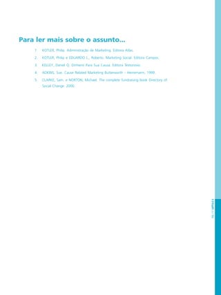 PÁG.117CAPÍTULO6
Para ler mais sobre o assunto...
1. KOTLER, Philip. Administração de Marketing. Editora Atlas.
2. KOTLER, Philip e EDUARDO L., Roberto. Marketing Social. Editora Campos.
3. KELLEY, Daniel Q. Dinheiro Para Sua Causa. Editora Textonovo.
4. ADKINS, Sue. Cause Related Marketing Butterworth - Heinemann, 1999.
5. CLARKE, Sam. e NORTON, Michael. The complete fundraising book Directory of
Social Change. 2000.
 