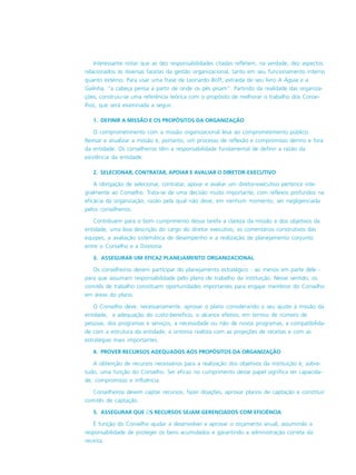 Interessante notar que as dez responsabilidades citadas refletem, na verdade, dez aspectos
relacionados às diversas facetas da gestão organizacional, tanto em seu funcionamento interno
quanto externo. Para usar uma frase de Leonardo Boff, extraída de seu livro A Águia e a
Galinha, “a cabeça pensa a partir de onde os pés pisam”. Partindo da realidade das organiza-
ções, construiu-se uma referência teórica com o propósito de melhorar o trabalho dos Conse-
lhos, que será examinada a seguir.
1. DEFINIR A MISSÃO E OS PROPÓSITOS DA ORGANIZAÇÃO
O comprometimento com a missão organizacional leva ao comprometimento público.
Revisar e atualizar a missão é, portanto, um processo de reflexão e compromisso dentro e fora
da entidade. Os conselheiros têm a responsabilidade fundamental de definir a razão da
existência da entidade.
2. SELECIONAR, CONTRATAR, APOIAR E AVALIAR O DIRETOR-EXECUTIVO
A obrigação de selecionar, contratar, apoiar e avaliar um diretor-executivo pertence inte-
gralmente ao Conselho. Trata-se de uma decisão muito importante, com reflexos profundos na
eficácia da organização, razão pela qual não deve, em nenhum momento, ser negligenciada
pelos conselheiros.
Contribuem para o bom cumprimento dessa tarefa a clareza da missão e dos objetivos da
entidade, uma boa descrição do cargo do diretor executivo, os comentários construtivos das
equipes, a avaliação sistemática de desempenho e a realização de planejamento conjunto
entre o Conselho e a Diretoria.
3. ASSEGURAR UM EFICAZ PLANEJAMENTO ORGANIZACIONAL
Os conselheiros devem participar do planejamento estratégico - ao menos em parte dele -
para que assumam responsabilidade pelo plano de trabalho da instituição. Nesse sentido, os
comitês de trabalho constituem oportunidades importantes para engajar membros do Conselho
em áreas do plano.
O Conselho deve, necessariamente, aprovar o plano considerando o seu ajuste à missão da
entidade, a adequação do custo-benefício, o alcance efetivo, em termos de número de
pessoas, dos programas e serviços, a necessidade ou não de novos programas, a compatibilida-
de com a estrutura da entidade, a sintonia realista com as projeções de receitas e com as
estratégias mais importantes.
4. PROVER RECURSOS ADEQUADOS AOS PROPÓSITOS DA ORGANIZAÇÃO
A obtenção de recursos necessários para a realização dos objetivos da instituição é, sobre-
tudo, uma função do Conselho. Ser eficaz no cumprimento desse papel significa ter capacida-
de, compromisso e influência.
Conselheiros devem captar recursos, fazer doações, aprovar planos de captação e constituir
comitês de captação.
5. ASSEGURAR QUE OS RECURSOS SEJAM GERENCIADOS COM EFICIÊNCIA
É função do Conselho ajudar a desenvolver e aprovar o orçamento anual, assumindo a
responsabilidade de proteger os bens acumulados e garantindo a administração correta da
receita.
 