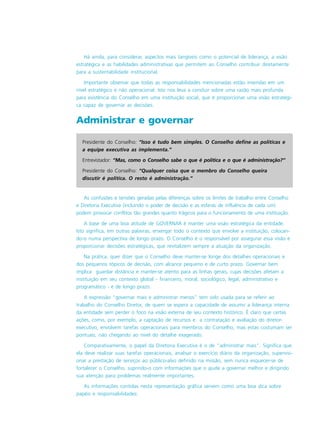Presidente do Conselho: “Isso é tudo bem simples. O Conselho define as políticas e
a equipe executiva as implementa.”
Entrevistador: “Mas, como o Conselho sabe o que é política e o que é administração?”
Presidente do Conselho: “Qualquer coisa que o membro do Conselho queira
discutir é política. O resto é administração.”
Há ainda, para considerar, aspectos mais tangíveis como o potencial de liderança, a visão
estratégica e as habilidades administrativas que permitem ao Conselho contribuir diretamente
para a sustentabilidade institucional.
Importante observar que todas as responsabilidades mencionadas estão inseridas em um
nível estratégico e não operacional. Isto nos leva a concluir sobre uma razão mais profunda
para existência do Conselho em uma instituição social, que é proporcionar uma visão estratégi-
ca capaz de governar as decisões.
Administrar e governar
As confusões e tensões geradas pelas diferenças sobre os limites de trabalho entre Conselho
e Diretoria Executiva (incluindo o poder de decisão e as esferas de influência de cada um)
podem provocar conflitos tão grandes quanto trágicos para o funcionamento de uma instituição.
A base de uma boa atitude de GOVERNAR é manter uma visão estratégica da entidade.
Isto significa, em outras palavras, enxergar todo o contexto que envolve a instituição, colocan-
do-o numa perspectiva de longo prazo. O Conselho é o responsável por assegurar essa visão e
proporcionar decisões estratégicas, que revitalizem sempre a atuação da organização.
Na prática, quer dizer que o Conselho deve manter-se longe dos detalhes operacionais e
dos pequenos tópicos de decisão, com alcance pequeno e de curto prazo. Governar bem
implica guardar distância e manter-se atento para as linhas gerais, cujas decisões afetam a
instituição em seu contexto global - financeiro, moral, sociológico, legal, administrativo e
programático - e de longo prazo.
A expressão “governar mais e administrar menos” tem sido usada para se referir ao
trabalho do Conselho Diretor, de quem se espera a capacidade de assumir a liderança interna
da entidade sem perder o foco na visão externa de seu contexto histórico. É claro que certas
ações, como, por exemplo, a captação de recursos e a contratação e avaliação do diretor-
executivo, envolvem tarefas operacionais para membros do Conselho, mas estas costumam ser
pontuais, não chegando ao nível do detalhe exagerado.
Comparativamente, o papel da Diretoria Executiva é o de “administrar mais”. Significa que
ela deve realizar suas tarefas operacionais, analisar o exercício diário da organização, supervisi-
onar a prestação de serviços ao público-alvo definido na missão, sem nunca esquecer-se de
fortalecer o Conselho, suprindo-o com informações que o ajude a governar melhor e dirigindo
sua atenção para problemas realmente importantes.
As informações contidas nesta representação gráfica servem como uma boa dica sobre
papéis e responsabilidades:
 