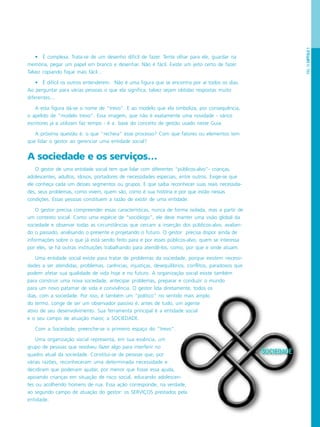 PÁG.19CAPÍTULO1
• É complexa. Trata-se de um desenho difícil de fazer. Tente olhar para ele, guardar na
memória, pegar um papel em branco e desenhar. Não é fácil. Existe um jeito certo de fazer.
Talvez copiando fique mais fácil…
• É difícil os outros entenderem. Não é uma figura que se encontra por aí todos os dias.
Ao perguntar para várias pessoas o que ela significa, talvez sejam obtidas respostas muito
diferentes...
A esta figura dá-se o nome de “trevo”. E ao modelo que ela simboliza, por consequência,
o apelido de “modelo trevo”. Essa imagem, que não é exatamente uma novidade - vários
escritores já a utilizam faz tempo - é a base do conceito de gestão usado neste Guia.
A próxima questão é: o que “recheia” esse processo? Com que fatores ou elementos tem
que lidar o gestor ao gerenciar uma entidade social?
A sociedade e os serviços…
O gestor de uma entidade social tem que lidar com diferentes “públicos-alvo”- crianças,
adolescentes, adultos, idosos, portadores de necessidades especiais, entre outros. Exige-se que
ele conheça cada um desses segmentos ou grupos. E que saiba reconhecer suas reais necessida-
des, seus problemas, como vivem, quem são, como é sua história e por que estão nessas
condições. Essas pessoas constituem a razão de existir de uma entidade.
O gestor precisa compreender essas características, nunca de forma isolada, mas a partir de
um contexto social. Como uma espécie de “sociólogo”, ele deve manter uma visão global da
sociedade e observar todas as circunstâncias que cercam a inserção dos públicos-alvo, avalian-
do o passado, analisando o presente e projetando o futuro. O gestor precisa dispor ainda de
informações sobre o que já está sendo feito para e por esses públicos-alvo, quem se interessa
por eles, se há outras instituições trabalhando para atendê-los, como, por que e onde atuam.
Uma entidade social existe para tratar de problemas da sociedade, porque existem necessi-
dades a ser atendidas, problemas, carências, injustiças, desequilíbrios, conflitos, paradoxos que
podem afetar sua qualidade de vida hoje e no futuro. A organização social existe também
para construir uma nova sociedade, antecipar problemas, preparar e conduzir o mundo
para um novo patamar de vida e convivência. O gestor lida diretamente, todos os
dias, com a sociedade. Por isso, é também um “político” no sentido mais amplo
do termo. Longe de ser um observador passivo é, antes de tudo, um agente
ativo de seu desenvolvimento. Sua ferramenta principal é a entidade social
e o seu campo de atuação maior, a SOCIEDADE.
Com a Sociedade, preenche-se o primeiro espaço do “trevo”.
Uma organização social representa, em sua essência, um
grupo de pessoas que resolveu fazer algo para interferir no
quadro atual da sociedade. Constitui-se de pessoas que, por
várias razões, reconheceram uma determinada necessidade e
decidiram que poderiam ajudar, por menor que fosse essa ajuda,
apoiando crianças em situação de risco social, educando adolescen-
tes ou acolhendo homens de rua. Essa ação corresponde, na verdade,
ao segundo campo de atuação do gestor: os SERVIÇOS prestados pela
entidade.
 